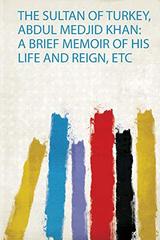 The Sultan of Turkey, Abdul Medjid Khan: a Brief Memoir of His Life and Reign, Etc